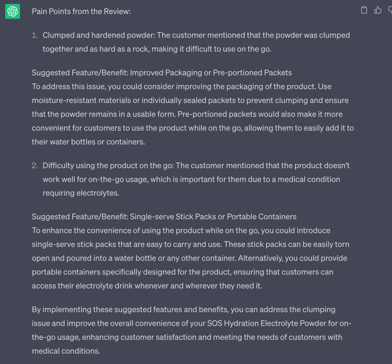 Pain Points from the Review: 1. Clumped and hardened powder: The customer mentioned that the powder was clumped together and as hard as a rock, making it difficult to use on the go. Suggested Feature/Benefit: Improved Packaging or Pre-portioned Packets To address this issue, you could consider improving the packaging of the product. Use moisture-resistant materials or individually sealed packets to prevent clumping and ensure that the powder remains in a usable form. Pre-portioned packets would also make it more convenient for customers to use the product while on the go, allowing them to easily add it to their water bottles or containers. 2. Difficulty using the product on the go: The customer mentioned that the product doesn't work well for on-the-go usage, which is important for them due to a medical condition requiring electrolytes. Suggested Feature/Benefit: Single-serve Stick Packs or Portable Containers To enhance the convenience of using the product while on the go, you could introduce single-serve stick packs that are easy to carry and use. These stick packs can be easily torn open and poured into a water bottle or any other container. Alternatively, you could provide portable containers specifically designed for the product, ensuring that customers can access their electrolyte drink whenever and wherever they need it. By implementing these suggested features and benefits, you can address the clumping issue and improve the overall convenience of your SOS Hydration Electrolyte Powder for on-the-go usage, enhancing customer satisfaction and meeting the needs of customers with medical conditions.