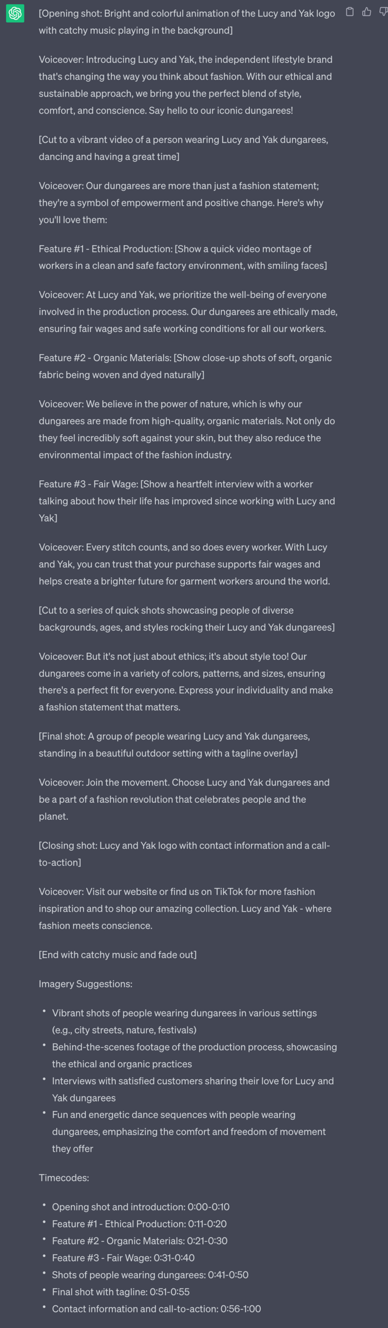 [Opening shot: Bright and colorful animation of the Lucy and Yak logo with catchy music playing in the background] Voiceover: Introducing Lucy and Yak, the independent lifestyle brand that's changing the way you think about fashion. With our ethical and sustainable approach, we bring you the perfect blend of style, comfort, and conscience. Say hello to our iconic dungarees! [Cut to a vibrant video of a person wearing Lucy and Yak dungarees, dancing and having a great time] Voiceover: Our dungarees are more than just a fashion statement; they're a symbol of empowerment and positive change. Here's why you'll love them: Feature #1 - Ethical Production: [Show a quick video montage of workers in a clean and safe factory environment, with smiling faces] Voiceover: At Lucy and Yak, we prioritize the well-being of everyone involved in the production process. Our dungarees are ethically made, ensuring fair wages and safe working conditions for all our workers. Feature #2 - Organic Materials: [Show close-up shots of soft, organic fabric being woven and dyed naturally] Voiceover: We believe in the power of nature, which is why our dungarees are made from high-quality, organic materials. Not only do they feel incredibly soft against your skin, but they also reduce the environmental impact of the fashion industry. Feature #3 - Fair Wage: [Show a heartfelt interview with a worker talking about how their life has improved since working with Lucy and Yak] Voiceover: Every stitch counts, and so does every worker. With Lucy and Yak, you can trust that your purchase supports fair wages and helps create a brighter future for garment workers around the world. [Cut to a series of quick shots showcasing people of diverse backgrounds, ages, and styles rocking their Lucy and Yak dungarees] Voiceover: But it's not just about ethics; it's about style too! Our dungarees come in a variety of colors, patterns, and sizes, ensuring there's a perfect fit for everyone. Express your individuality and make a fashion statement that matters. [Final shot: A group of people wearing Lucy and Yak dungarees, standing in a beautiful outdoor setting with a tagline overlay] Voiceover: Join the movement. Choose Lucy and Yak dungarees and be a part of a fashion revolution that celebrates people and the planet. [Closing shot: Lucy and Yak logo with contact information and a call-to-action] Voiceover: Visit our website or find us on TikTok for more fashion inspiration and to shop our amazing collection. Lucy and Yak - where fashion meets conscience. [End with catchy music and fade out] Imagery Suggestions: - Vibrant shots of people wearing dungarees in various settings (e.g., city streets, nature, festivals) - Behind-the-scenes footage of the production process, showcasing the ethical and organic practices - Interviews with satisfied customers sharing their love for Lucy and Yak dungarees - Fun and energetic dance sequences with people wearing dungarees, emphasizing the comfort and freedom of movement they offer Timecodes: - Opening shot and introduction: 0:00-0:10 - Feature #1 - Ethical Production: 0:11-0:20 - Feature #2 - Organic Materials: 0:21-0:30 - Feature #3 - Fair Wage: 0:31-0:40 - Shots of people wearing dungarees: 0:41-0:50 - Final shot with tagline: 0:51-0:55 - Contact information and call-to-action: 0:56-1:00