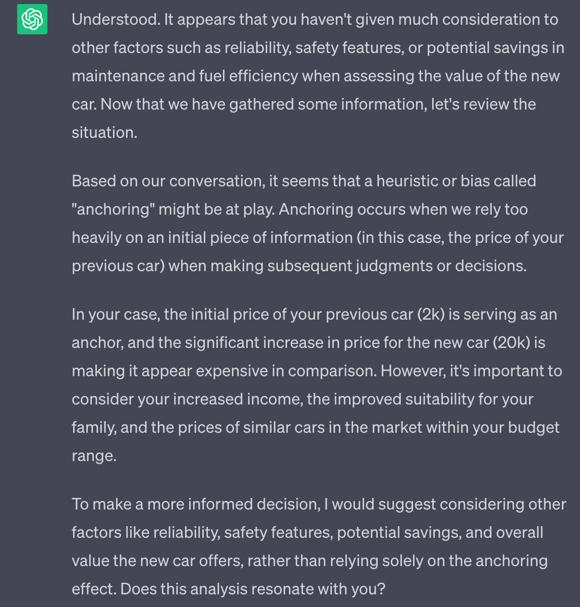 Understood. It appears that you haven't given much consideration to other factors such as reliability, safety features, or potential savings in maintenance and fuel efficiency when assessing the value of the new car. Now that we have gathered some information, let's review the situation. Based on our conversation, it seems that a heuristic or bias called "anchoring" might be at play. Anchoring occurs when we rely too heavily on an initial piece of information (in this case, the price of your previous car) when making subsequent judgments or decisions. In your case, the initial price of your previous car (2k) is serving as an anchor, and the significant increase in price for the new car (20k) is making it appear expensive in comparison. However, it's important to consider your increased income, the improved suitability for your family, and the prices of similar cars in the market within your budget range. To make a more informed decision, I would suggest considering other factors like reliability, safety features, potential savings, and overall value the new car offers, rather than relying solely on the anchoring effect. Does this analysis resonate with you?