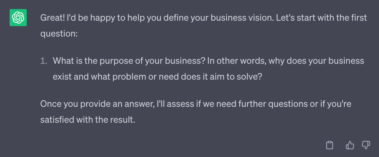 Great! I'd be happy to help you define your business vision. Let's start with the first question: 1. What is the purpose of your business? In other words, why does your business exist and what problem or need does it aim to solve? Once you provide an answer, I'll assess if we need further questions or if you're satisfied with the result.