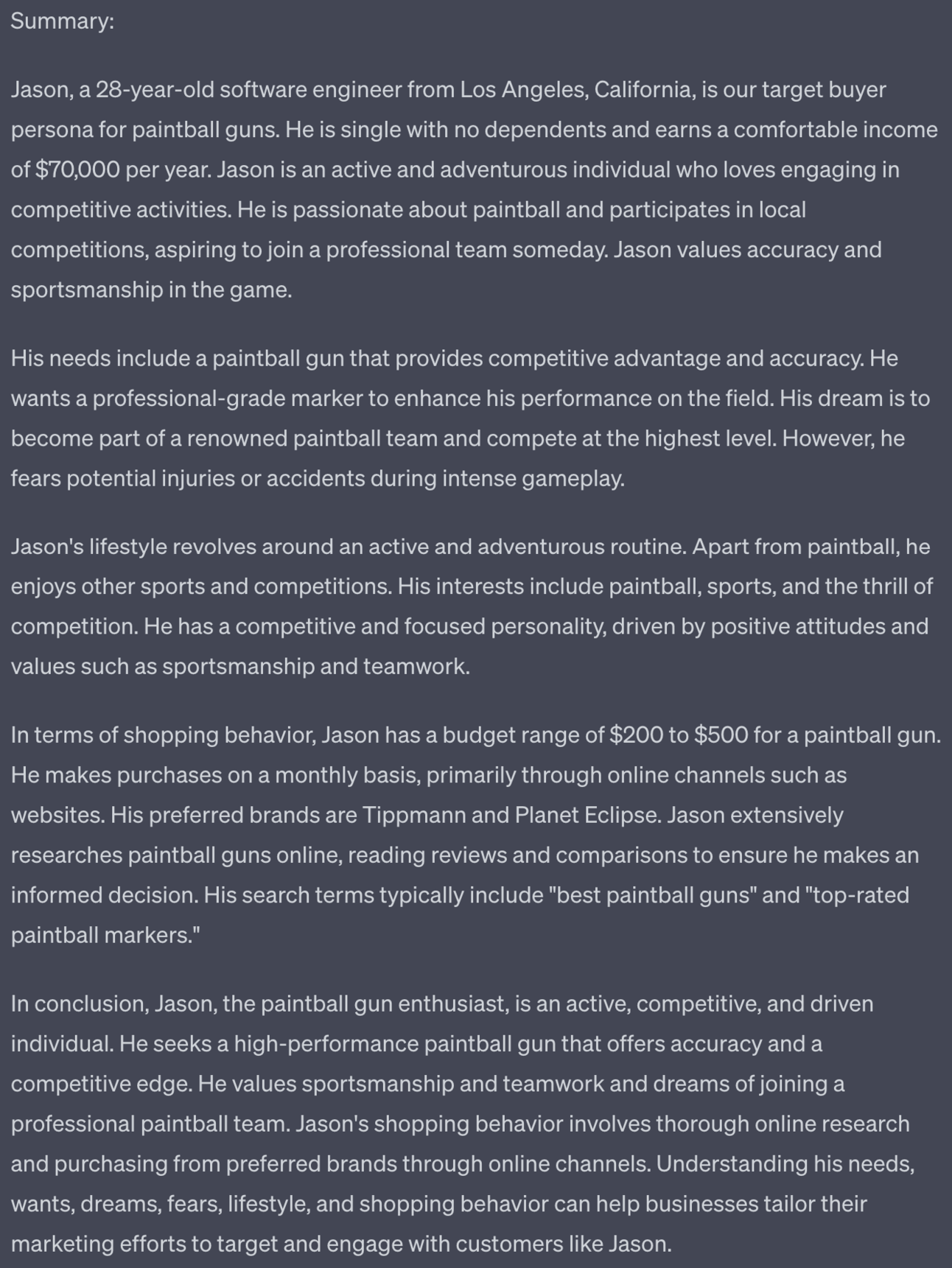 Summary: Jason, a 28-year-old software engineer from Los Angeles, California, is our target buyer persona for paintball guns. He is single with no dependents and earns a comfortable income of $70,000 per year. Jason is an active and adventurous individual who loves engaging in competitive activities. He is passionate about paintball and participates in local competitions, aspiring to join a professional team someday. Jason values accuracy and sportsmanship in the game. His needs include a paintball gun that provides competitive advantage and accuracy. He wants a professional-grade marker to enhance his performance on the field. His dream is to become part of a renowned paintball team and compete at the highest level. However, he fears potential injuries or accidents during intense gameplay. Jason's lifestyle revolves around an active and adventurous routine. Apart from paintball, he enjoys other sports and competitions. His interests include paintball, sports, and the thrill of competition. He has a competitive and focused personality, driven by positive attitudes and values such as sportsmanship and teamwork. In terms of shopping behavior, Jason has a budget range of $200 to $500 for a paintball gun. He makes purchases on a monthly basis, primarily through online channels such as websites. His preferred brands are Tippmann and Planet Eclipse. Jason extensively researches paintball guns online, reading reviews and comparisons to ensure he makes an informed decision. His search terms typically include "best paintball guns" and "top-rated paintball markers." In conclusion, Jason, the paintball gun enthusiast, is an active, competitive, and driven individual. He seeks a high-performance paintball gun that offers accuracy and a competitive edge. He values sportsmanship and teamwork and dreams of joining a professional paintball team. Jason's shopping behavior involves thorough online research and purchasing from preferred brands through online channels. Understanding his needs, wants, dreams, fears, lifestyle, and shopping behavior can help businesses tailor their marketing efforts to target and engage with customers like Jason.