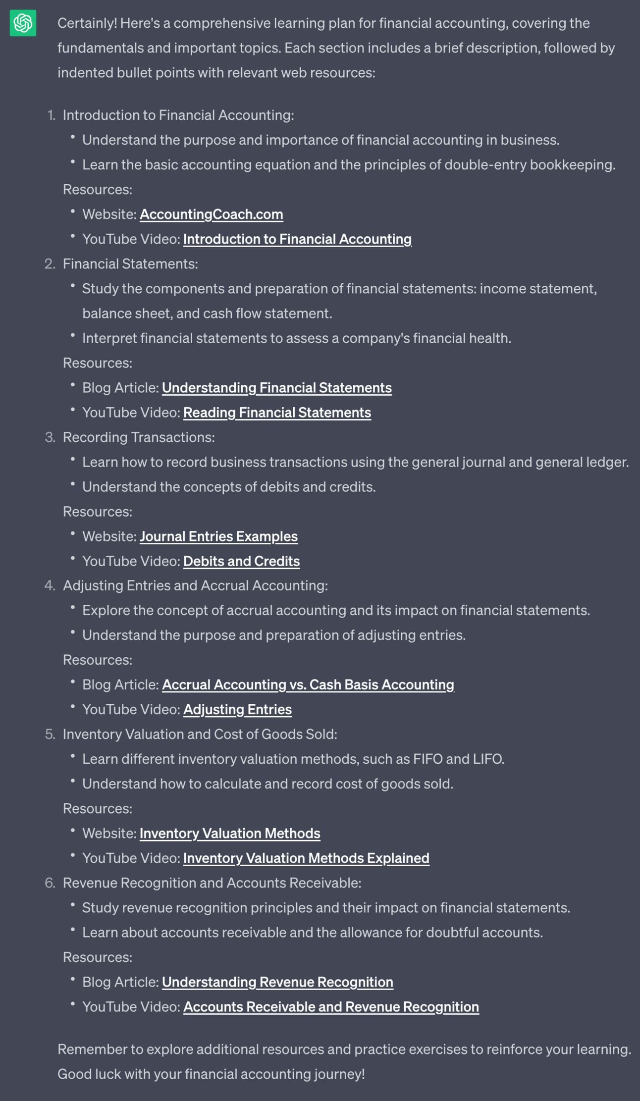 Certainly! Here's a comprehensive learning plan for financial accounting, covering the fundamentals and important topics. Each section includes a brief description, followed by indented bullet points with relevant web resources: 1. Introduction to Financial Accounting: - Understand the purpose and importance of financial accounting in business. - Learn the basic accounting equation and the principles of double-entry bookkeeping. Resources: - Website: [AccountingCoach.com](https://www.accountingcoach.com/accounting-basics/explanation) - YouTube Video: [Introduction to Financial Accounting](https://www.youtube.com/watch?v=UT2DUa0hheA) 2. Financial Statements: - Study the components and preparation of financial statements: income statement, balance sheet, and cash flow statement. - Interpret financial statements to assess a company's financial health. Resources: - Blog Article: [Understanding Financial Statements](https://www.investopedia.com/terms/f/financial-statements.asp) - YouTube Video: [Reading Financial Statements](https://www.youtube.com/watch?v=k8E0Tf_AxRA) 3. Recording Transactions: - Learn how to record business transactions using the general journal and general ledger. - Understand the concepts of debits and credits. Resources: - Website: [Journal Entries Examples](https://www.accounting-basics-for-students.com/journal-entries-examples.html) - YouTube Video: [Debits and Credits](https://www.youtube.com/watch?v=_x9p5jMQVxU) 4. Adjusting Entries and Accrual Accounting: - Explore the concept of accrual accounting and its impact on financial statements. - Understand the purpose and preparation of adjusting entries. Resources: - Blog Article: [Accrual Accounting vs. Cash Basis Accounting](https://www.accountingtools.com/articles/what-is-the-difference-between-the-cash-and-accrual-basis-of-accounting.html) - YouTube Video: [Adjusting Entries](https://www.youtube.com/watch?v=UciSsS2pHp0) 5. Inventory Valuation and Cost of Goods Sold: - Learn different inventory valuation methods, such as FIFO and LIFO. - Understand how to calculate and record cost of goods sold. Resources: - Website: [Inventory Valuation Methods](https://www.accountingtools.com/articles/what-are-the-inventory-valuation-methods.html) - YouTube Video: [Inventory Valuation Methods Explained](https://www.youtube.com/watch?v=2P2o-igTSoE) 6. Revenue Recognition and Accounts Receivable: - Study revenue recognition principles and their impact on financial statements. - Learn about accounts receivable and the allowance for doubtful accounts. Resources: - Blog Article: [Understanding Revenue Recognition](https://www.investopedia.com/terms/r/revenuerecognition.asp) - YouTube Video: [Accounts Receivable and Revenue Recognition](https://www.youtube.com/watch?v=BWkJ8Ei9VEg) Remember to explore additional resources and practice exercises to reinforce your learning. Good luck with your financial accounting journey!